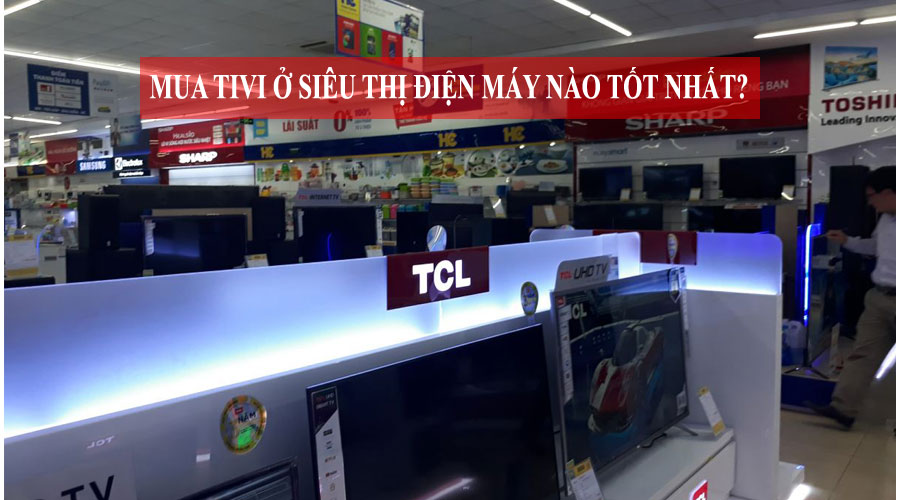 Bạn có biết nên mua tivi ở siêu thị điện máy nào tốt nhất?